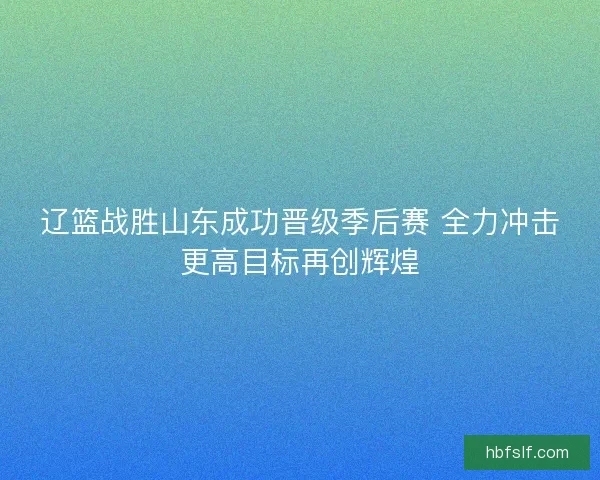 辽篮战胜山东成功晋级季后赛 全力冲击更高目标再创辉煌