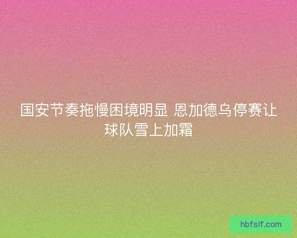 国安节奏拖慢困境明显 恩加德乌停赛让球队雪上加霜