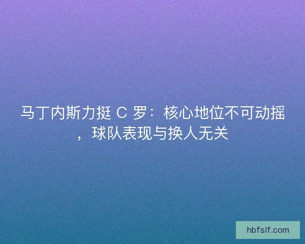 马丁内斯力挺 C 罗：核心地位不可动摇，球队表现与换人无关