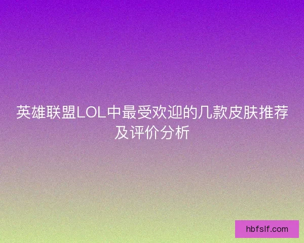 英雄联盟LOL中最受欢迎的几款皮肤推荐及评价分析