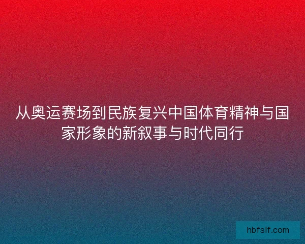 从奥运赛场到民族复兴中国体育精神与国家形象的新叙事与时代同行