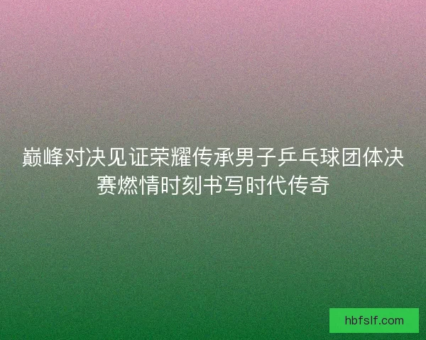 巅峰对决见证荣耀传承男子乒乓球团体决赛燃情时刻书写时代传奇