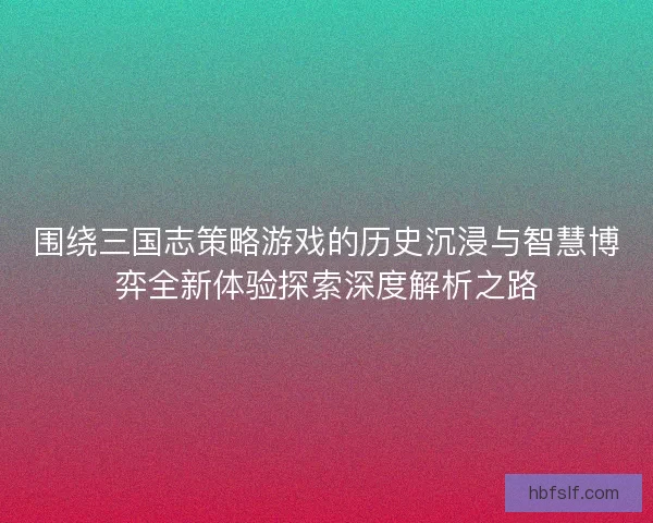 围绕三国志策略游戏的历史沉浸与智慧博弈全新体验探索深度解析之路
