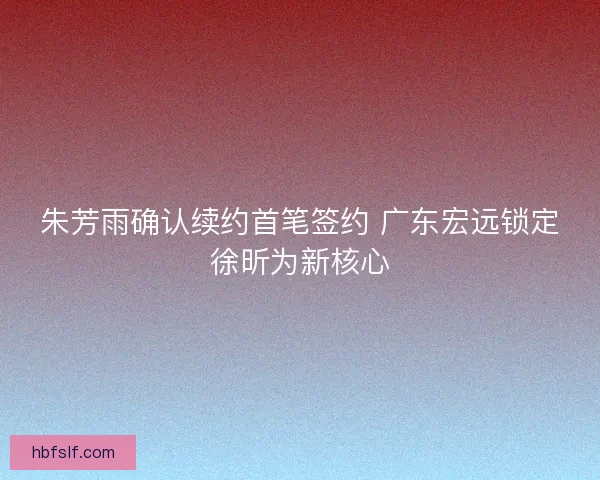 朱芳雨确认续约首笔签约 广东宏远锁定徐昕为新核心