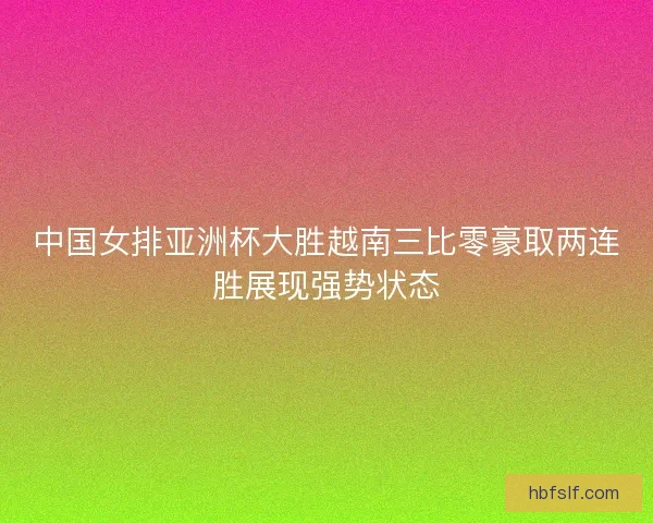 中国女排亚洲杯大胜越南三比零豪取两连胜展现强势状态