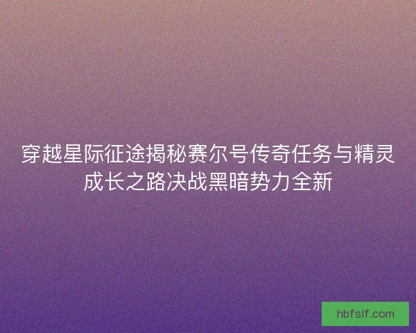 穿越星际征途揭秘赛尔号传奇任务与精灵成长之路决战黑暗势力全新