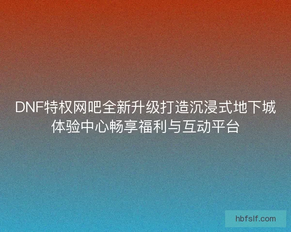DNF特权网吧全新升级打造沉浸式地下城体验中心畅享福利与互动平台