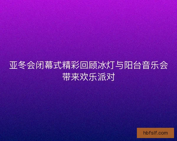 亚冬会闭幕式精彩回顾冰灯与阳台音乐会带来欢乐派对