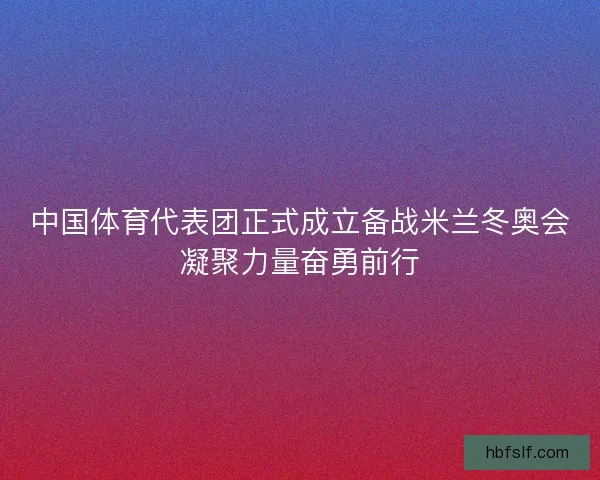 中国体育代表团正式成立备战米兰冬奥会凝聚力量奋勇前行