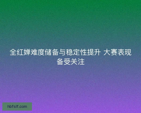 全红婵难度储备与稳定性提升 大赛表现备受关注