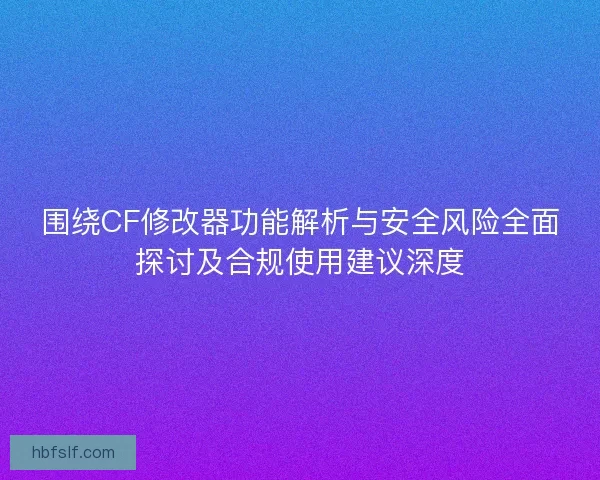 围绕CF修改器功能解析与安全风险全面探讨及合规使用建议深度