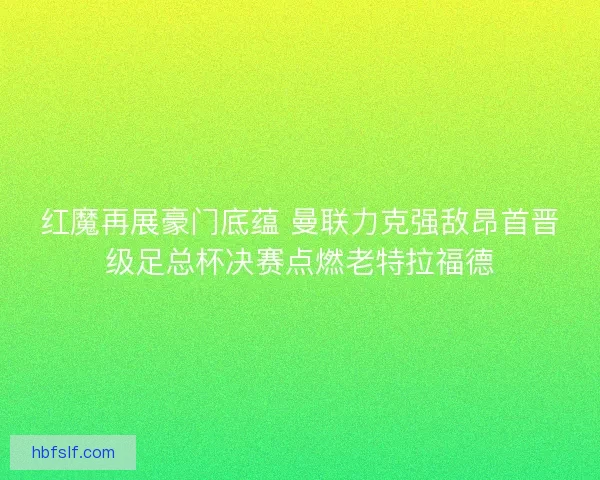 红魔再展豪门底蕴 曼联力克强敌昂首晋级足总杯决赛点燃老特拉福德