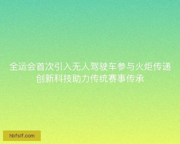 全运会首次引入无人驾驶车参与火炬传递创新科技助力传统赛事传承