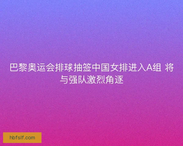 巴黎奥运会排球抽签中国女排进入A组 将与强队激烈角逐