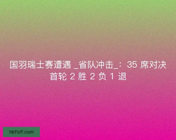 国羽瑞士赛遭遇 _省队冲击_：35 席对决首轮 2 胜 2 负 1 退