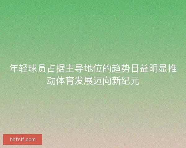 年轻球员占据主导地位的趋势日益明显推动体育发展迈向新纪元