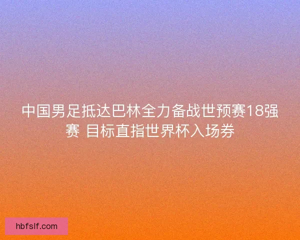 中国男足抵达巴林全力备战世预赛18强赛 目标直指世界杯入场券 中国男足抵达巴林全力备战世预赛18强赛 目标直指世界杯入场券