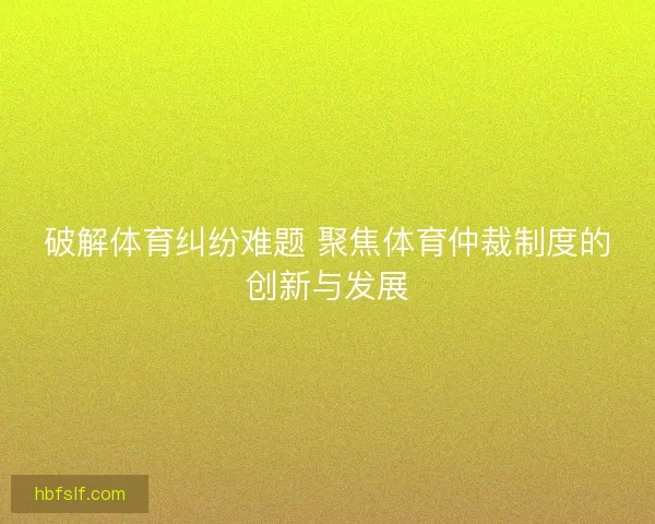 破解体育纠纷难题 聚焦体育仲裁制度的创新与发展 破解体育纠纷难题 聚焦体育仲裁制度的创新与发展
