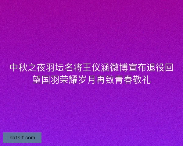 中秋之夜羽坛名将王仪涵微博宣布退役回望国羽荣耀岁月再致青春敬礼