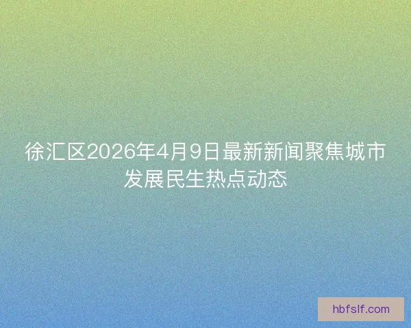 徐汇区2026年4月9日最新新闻聚焦城市发展民生热点动态 徐汇区2026年4月9日最新新闻聚焦城市发展民生热点动态